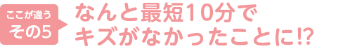 5.なんと最短１０分でキズがなかったことに！？