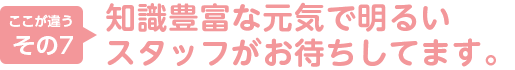 7.知識豊富な元気で明るいスタッフがお待ちしてます。