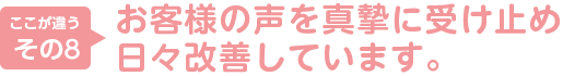 8.お客様の声を真摯に受け止め日々改善しています。